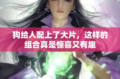 狗给人配上了大片，这样的组合真是惊喜又有趣