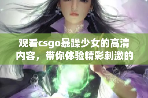 观看csgo暴躁少女的高清内容，带你体验精彩刺激的游戏瞬间，完全免费！
