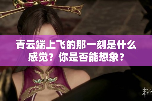 青云端上飞的那一刻是什么感觉？你是否能想象？