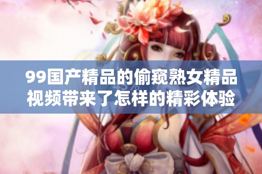 99****的偷窥熟女精品视频带来了怎样的精彩体验呢 让我们一起来探讨一下这个话题