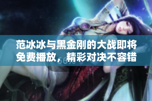 范冰冰与黑金刚的大战即将免费播放，精彩对决不容错过！