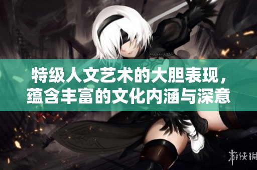 特级人文艺术的大胆表现，蕴含丰富的文化内涵与深意
