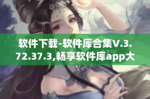软件下载-软件库合集V.3.72.37.3,畅享软件库app大全体验
