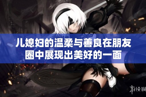 儿媳妇的温柔与善良在朋友圈中展现出美好的一面