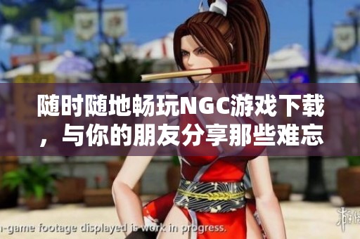 随时随地畅玩NGC游戏下载，与你的朋友分享那些难忘的游乐体验