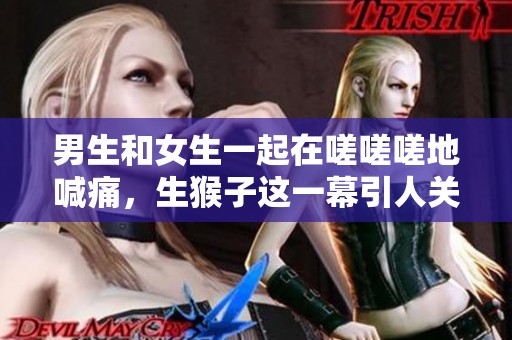 男生和女生一起在嗟嗟嗟地喊痛，生猴子这一幕引人关注