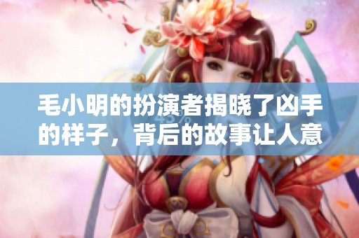 毛小明的扮演者揭晓了凶手的样子，背后的故事让人意想不到