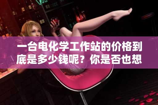 一台电化学工作站的价格到底是多少钱呢？你是否也想了解一下？