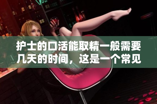 护士的口活能取精一般需要几天的时间，这是一个常见问题