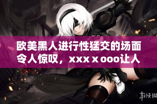 欧美黑人进行性猛交的场面令人惊叹，xxxⅹooo让人印象深刻。