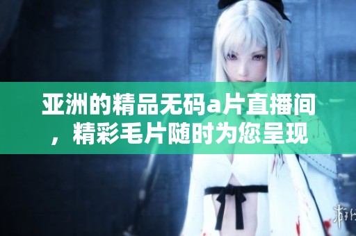 亚洲的精品****直播间，精彩**随时为您呈现