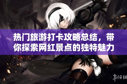 热门旅游打卡攻略总结，带你探索网红景点的独特魅力