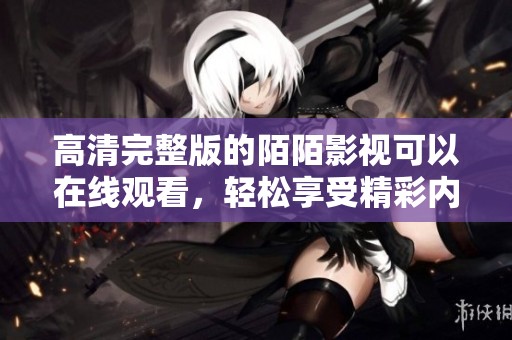 高清完整版的陌陌影视可以在线观看，轻松享受精彩内容的观影体验