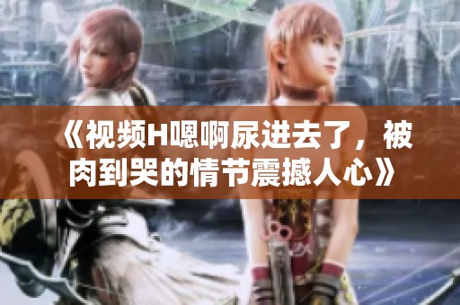 《视频H嗯啊尿进去了，被肉到哭的情节震撼人心》