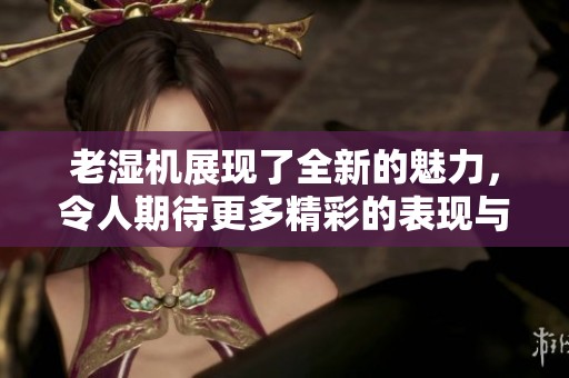 老湿机展现了全新的魅力，令人期待更多精彩的表现与创作！