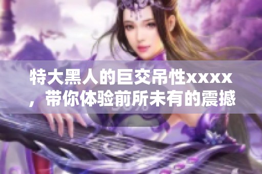 特大黑人的巨交吊性xxxx，带你体验前所未有的震撼感受。