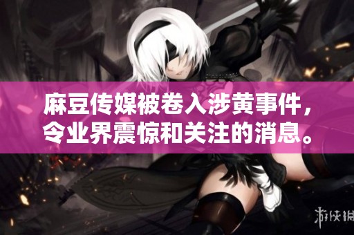 麻豆传媒被卷入涉黄事件，令业界震惊和关注的消息。