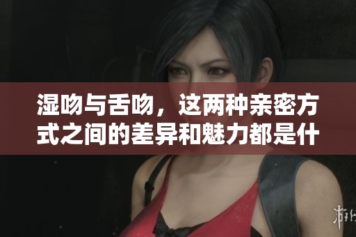 湿吻与舌吻，这两种亲密方式之间的差异和魅力都是什么呢