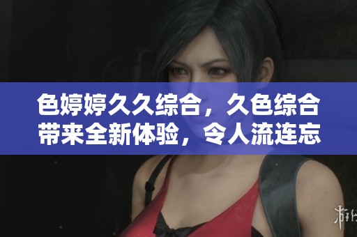 色****综合，久***带来全新体验，令人流连忘返的感受。