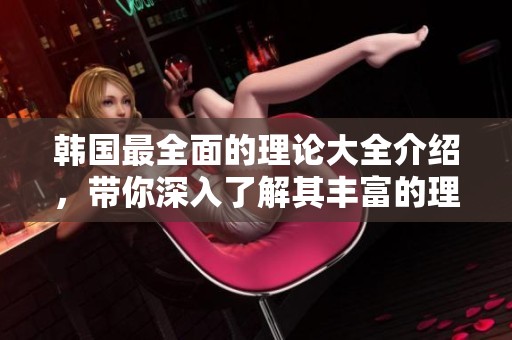 韩国最全面的理论大全介绍，带你深入了解其丰富的理论体系