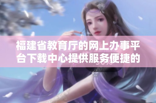 福建省教育厅的网上办事平台下载中心提供服务便捷的功能