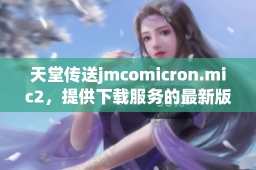 天堂传送jmcomicron.mic2，提供下载服务的最新版本来了
