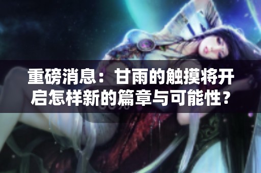 重磅消息：甘雨的触摸将开启怎样新的篇章与可能性？
