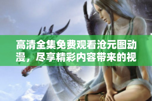 高清全集免费观看沧元图动漫，尽享精彩内容带来的视觉盛宴
