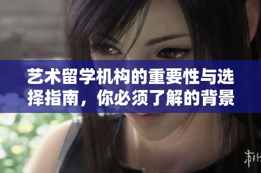 艺术留学机构的重要性与选择指南，你必须了解的背景和建议