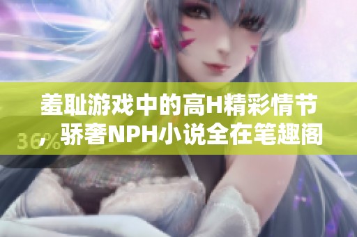 羞耻游戏中的高H精彩情节，骄奢NPH小说全在笔趣阁等你发现