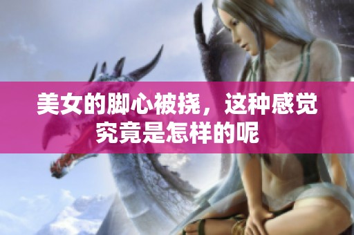 美女的脚心被挠，这种感觉究竟是怎样的呢