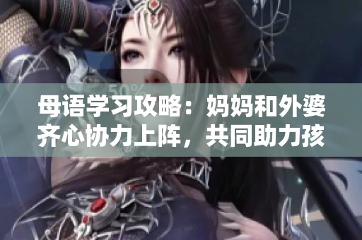 母语学习攻略：妈妈和外婆齐心协力上阵，共同助力孩子成长