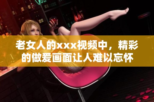 老女人的xxx视频中，精彩的做爰画面让人难以忘怀