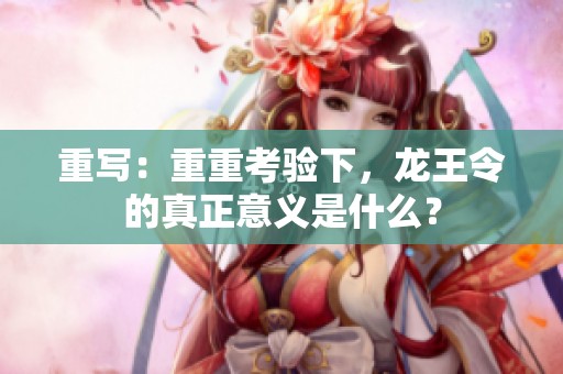 重写：重重考验下，龙王令的真正意义是什么？