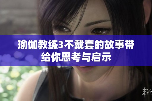 瑜伽教练3不戴套的故事带给你思考与启示