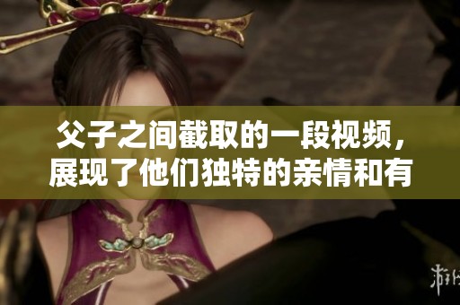 父子之间截取的一段视频，展现了他们独特的亲情和有趣的瞬间。
