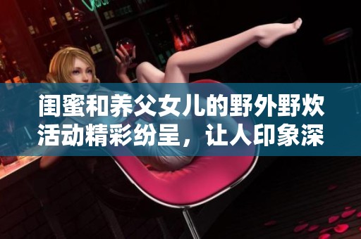 闺蜜和养父女儿的野外野炊活动精彩纷呈，让人印象深刻