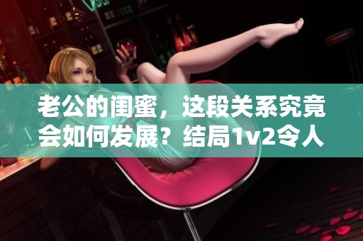 老公的闺蜜，这段关系究竟会如何发展？结局1v2令人深思！