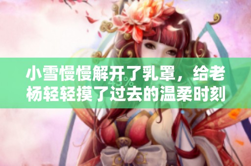 小雪慢慢解开了乳罩，给老杨轻轻摸了过去的温柔时刻
