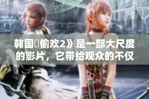 韩国巜偷欢2》是一部大尺度的影片，它带给观众的不仅是惊喜还有更多刺激体验