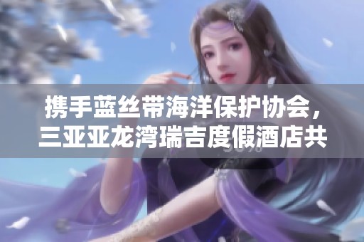 携手蓝丝带海洋保护协会，三亚亚龙湾瑞吉度假酒店共筑生态保护新篇章