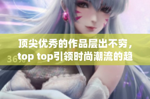 顶尖优秀的作品层出不穷，top top引领时尚潮流的趋势