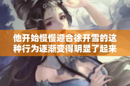 他开始慢慢迎合徐开雪的这种行为逐渐变得明显了起来
