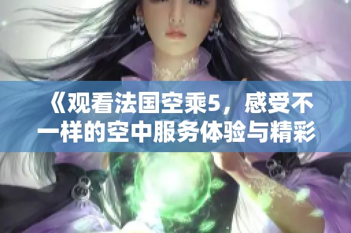 《观看法国空乘5，感受不一样的空中服务体验与精彩故事》