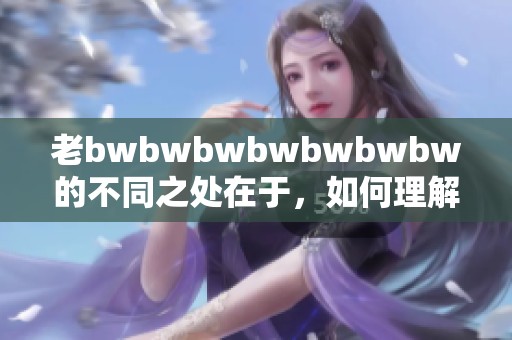 老bwbwbwbwbwbwbw的不同之处在于，如何理解和应用于实际生活中。