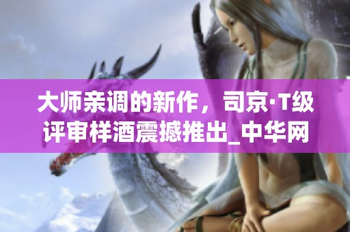 大师亲调的新作，司京·T级评审样酒震撼推出_中华网
