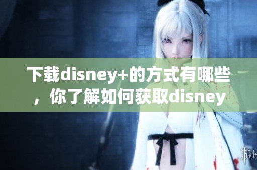 下载disney+的方式有哪些，你了解如何获取disney+了吗