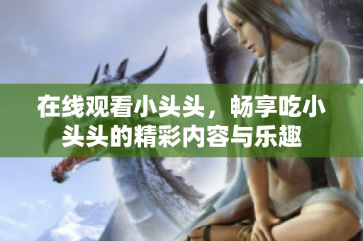在线观看小头头，畅享吃小头头的精彩内容与乐趣