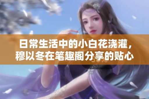 日常生活中的小白花浇灌，穆以冬在笔趣阁分享的贴心经验