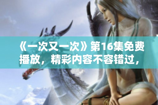 《一次又一次》第16集免费播放，精彩内容不容错过，快来观看吧！